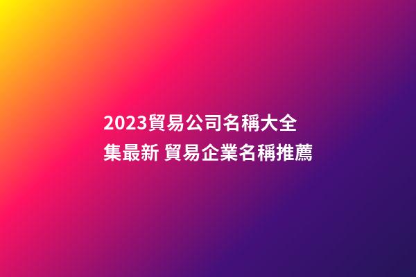 2023貿易公司名稱大全集最新 貿易企業名稱推薦-第1張-公司起名-玄機派